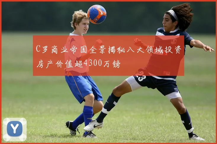 C罗商业帝国全景揭秘八大领域投资房产价值超4300万镑