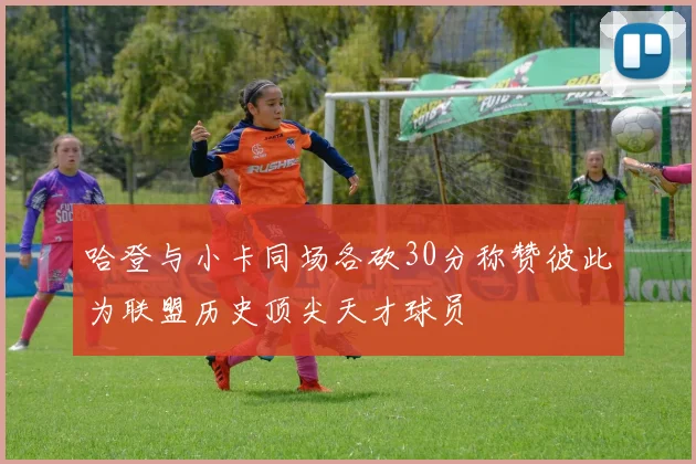 哈登与小卡同场各砍30分称赞彼此为联盟历史顶尖天才球员