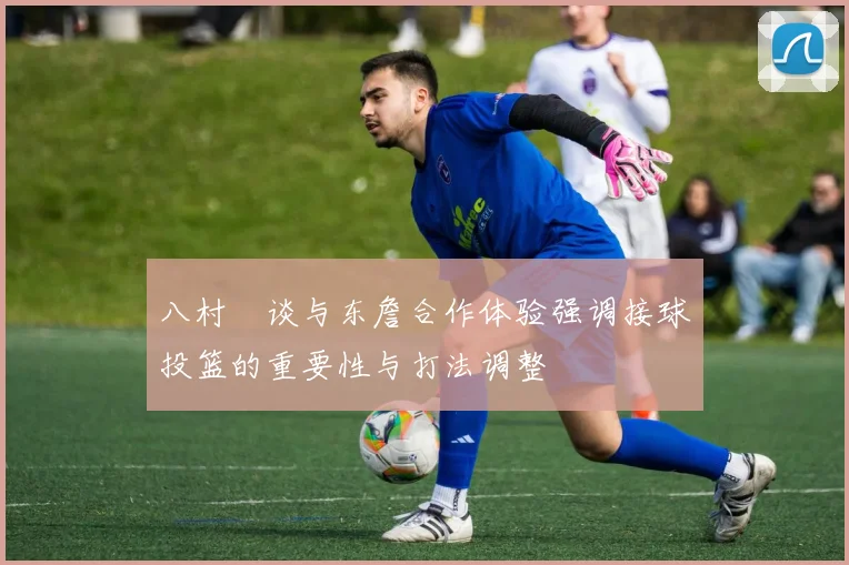 八村塁谈与东詹合作体验强调接球投篮的重要性与打法调整