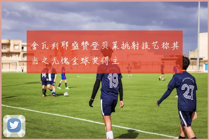 舍瓦利耶盛赞登贝莱挑射技艺称其当之无愧金球奖得主