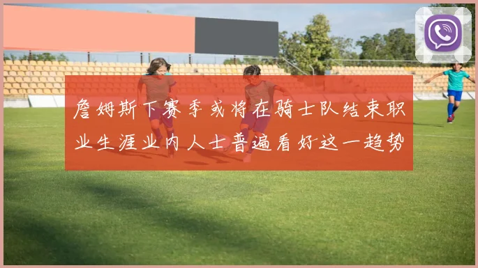 詹姆斯下赛季或将在骑士队结束职业生涯业内人士普遍看好这一趋势