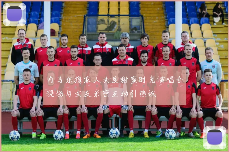 内马尔携家人共度甜蜜时光演唱会现场与女友亲密互动引热议