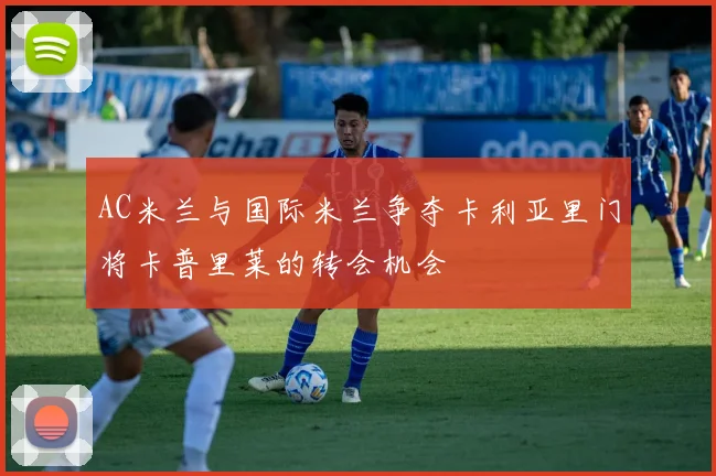 AC米兰与国际米兰争夺卡利亚里门将卡普里莱的转会机会