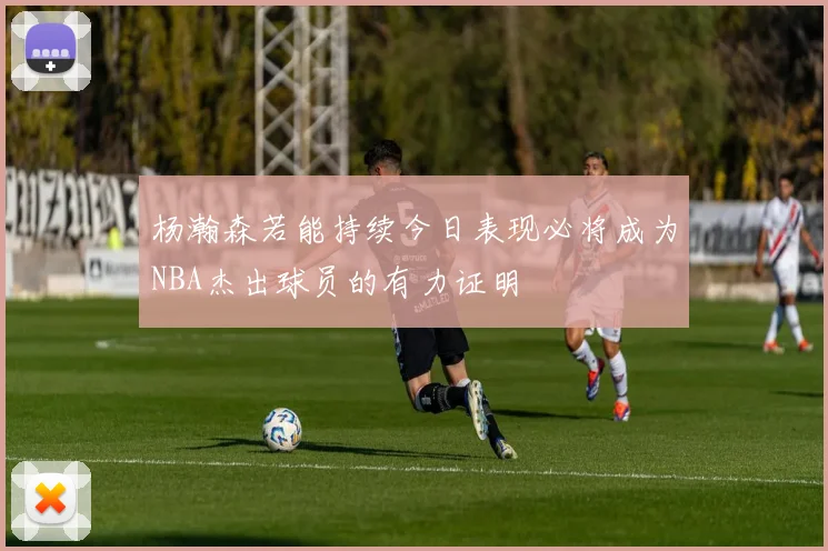 杨瀚森若能持续今日表现必将成为NBA杰出球员的有力证明