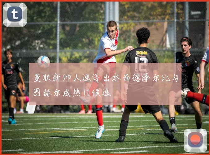 曼联新帅人选浮出水面德泽尔比与图赫尔成热门候选