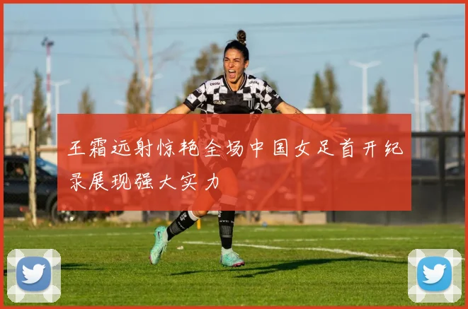 王霜远射惊艳全场中国女足首开纪录展现强大实力