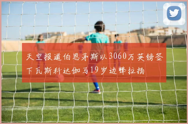 天空报道伯恩茅斯以3060万英镑签下瓦斯科达伽马19岁边锋拉扬