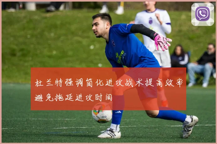 杜兰特强调简化进攻战术提高效率避免拖延进攻时间