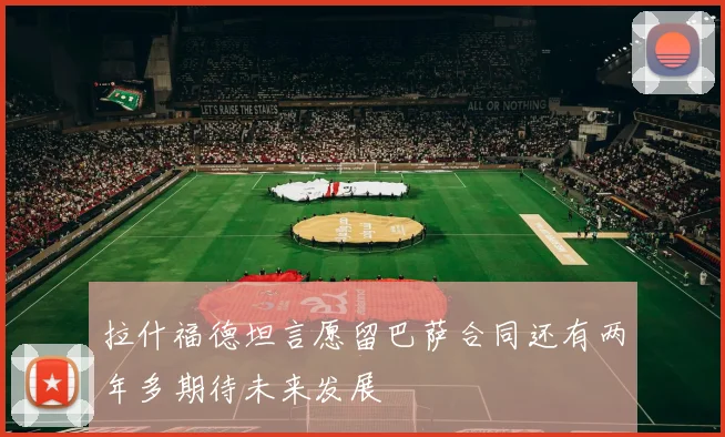 拉什福德坦言愿留巴萨合同还有两年多期待未来发展