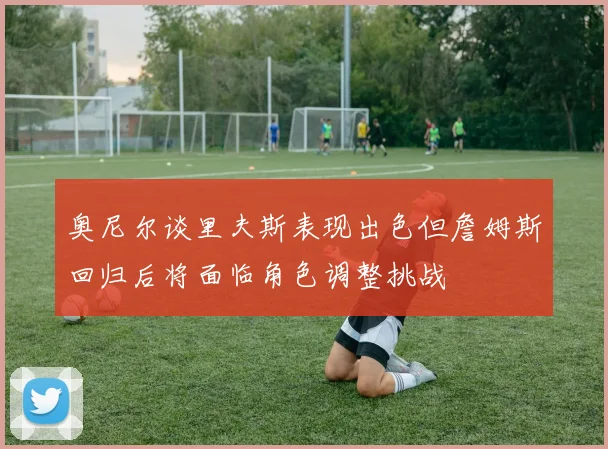 奥尼尔谈里夫斯表现出色但詹姆斯回归后将面临角色调整挑战
