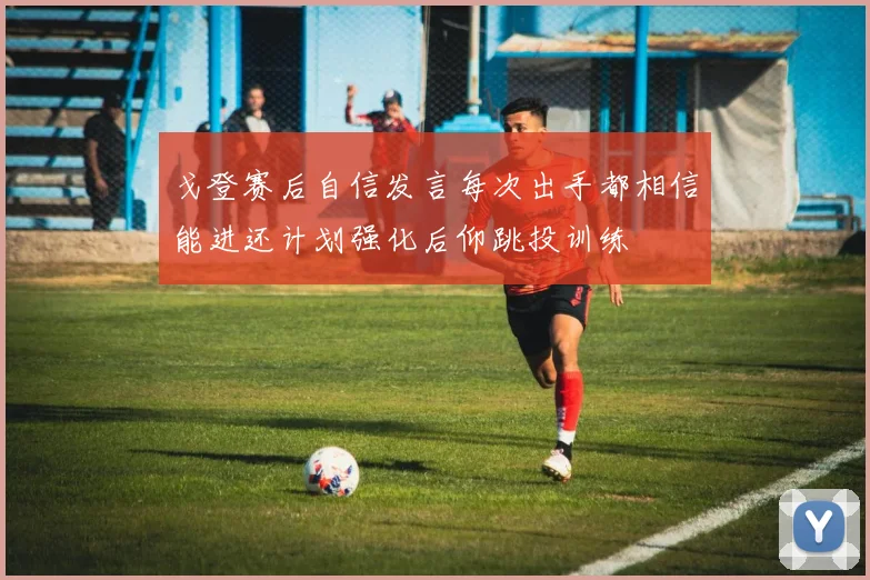 戈登赛后自信发言每次出手都相信能进还计划强化后仰跳投训练