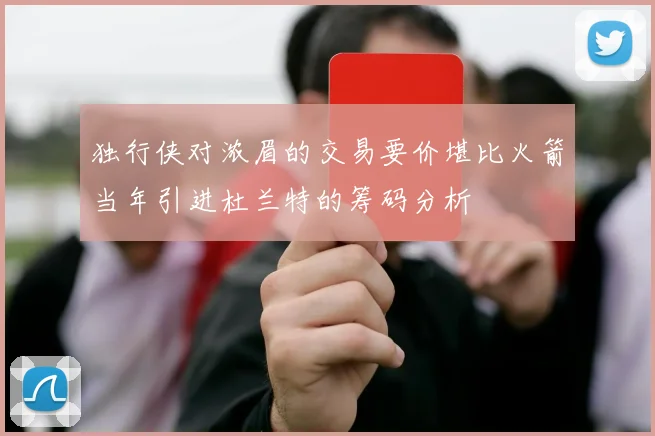 独行侠对浓眉的交易要价堪比火箭当年引进杜兰特的筹码分析