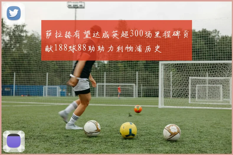 萨拉赫有望达成英超300场里程碑贡献188球88助助力利物浦历史