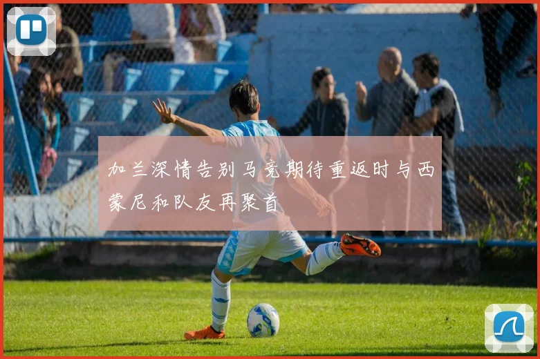 加兰深情告别马竞期待重返时与西蒙尼和队友再聚首