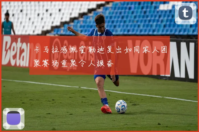 卡马拉感慨霍勒迪复出如同家人团聚赛场重聚令人振奋