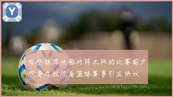 哈登缺席快船对阵太阳的比赛前夕现身母校观看篮球赛事引发热议