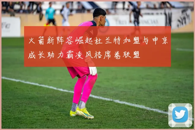 火箭新阵容崛起杜兰特加盟与申京成长助力霸凌风格席卷联盟