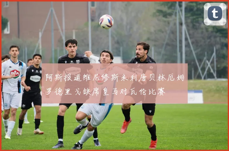 阿斯报道维尼修斯米利唐贝林厄姆罗德里戈缺席皇马对瓦伦比赛