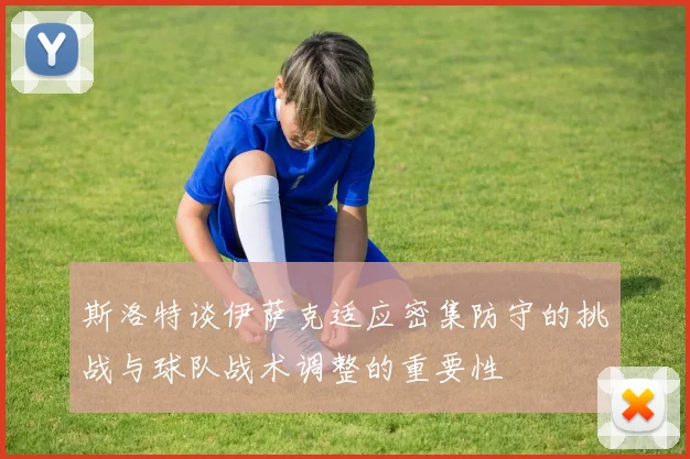 斯洛特谈伊萨克适应密集防守的挑战与球队战术调整的重要性