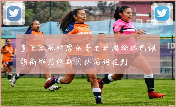 皇马欧冠对摩纳哥名单揭晓姆巴佩领衔维尼修斯贝林厄姆在列