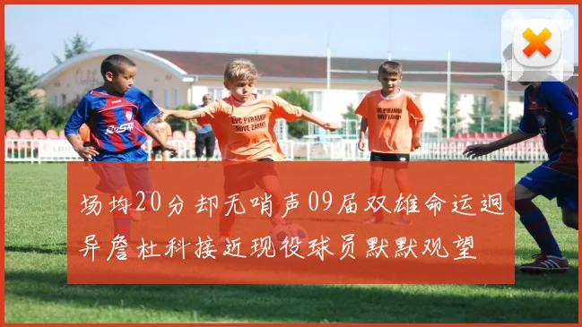 场均20分却无哨声09届双雄命运迥异詹杜科接近现役球员默默观望