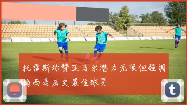 托雷斯称赞亚马尔潜力无限但强调梅西是历史最佳球员