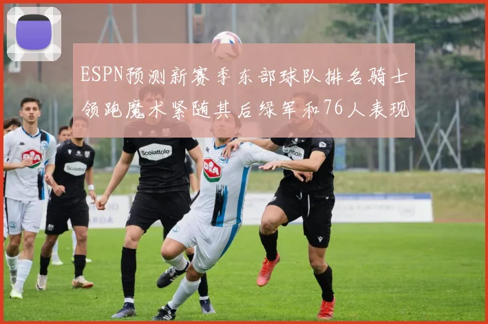 ESPN预测新赛季东部球队排名骑士领跑魔术紧随其后绿军和76人表现各异
