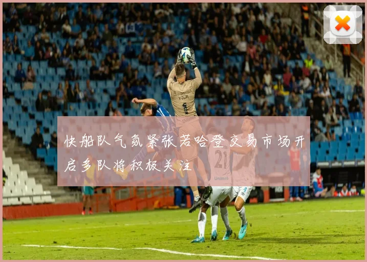 快船队气氛紧张若哈登交易市场开启多队将积极关注