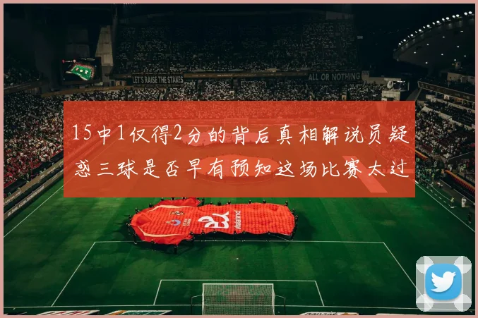 15中1仅得2分的背后真相解说员疑惑三球是否早有预知这场比赛太过抽象