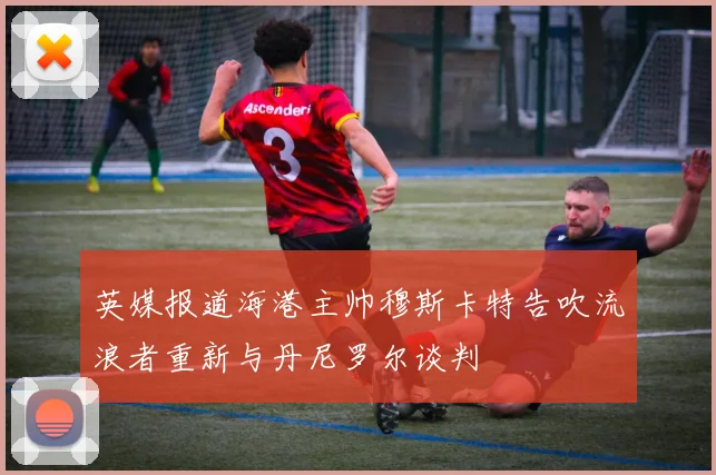 英媒报道海港主帅穆斯卡特告吹流浪者重新与丹尼罗尔谈判