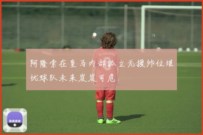 阿隆索在皇马内部孤立无援帅位堪忧球队未来岌岌可危