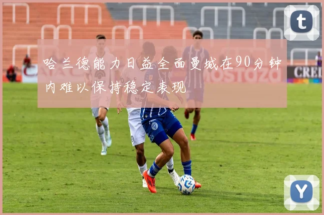 哈兰德能力日益全面曼城在90分钟内难以保持稳定表现