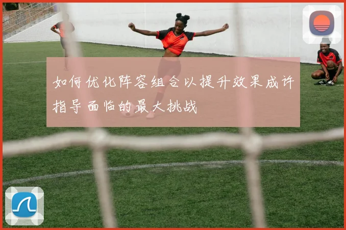 如何优化阵容组合以提升效果成许指导面临的最大挑战