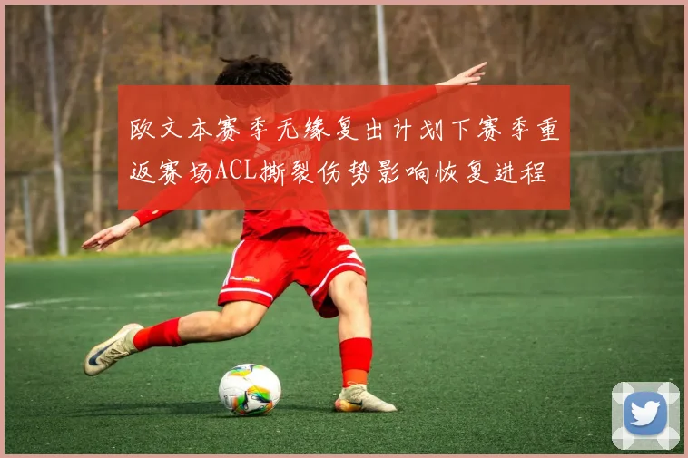欧文本赛季无缘复出计划下赛季重返赛场ACL撕裂伤势影响恢复进程