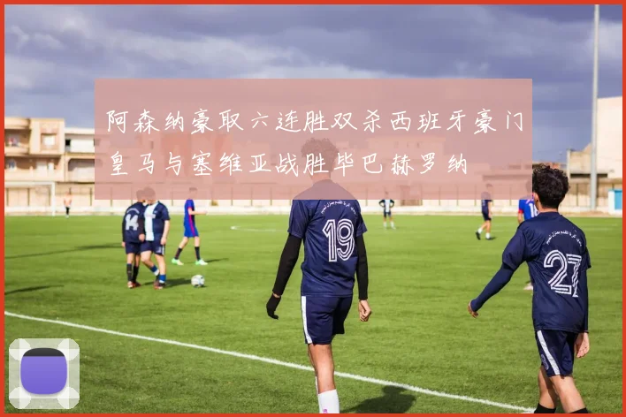 阿森纳豪取六连胜双杀西班牙豪门皇马与塞维亚战胜毕巴赫罗纳
