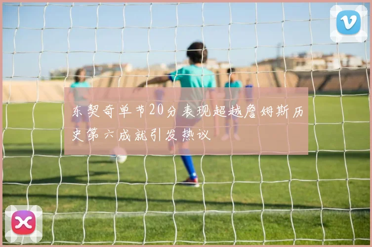 东契奇单节20分表现超越詹姆斯历史第六成就引发热议
