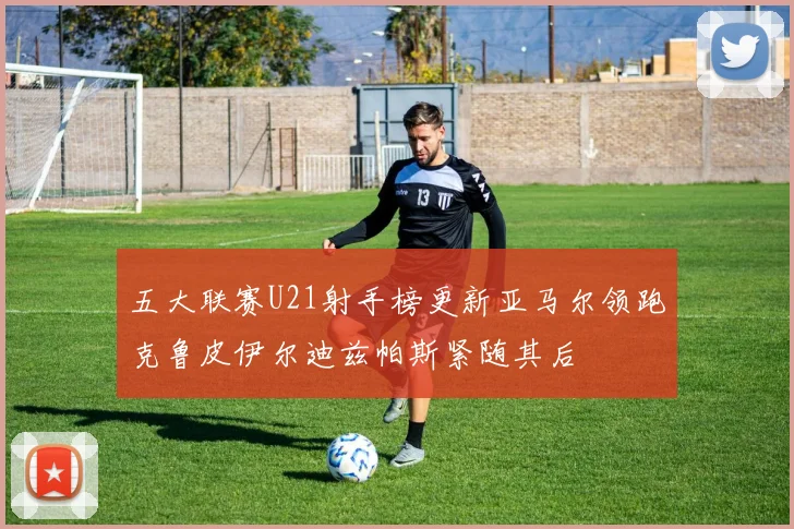 五大联赛U21射手榜更新亚马尔领跑克鲁皮伊尔迪兹帕斯紧随其后