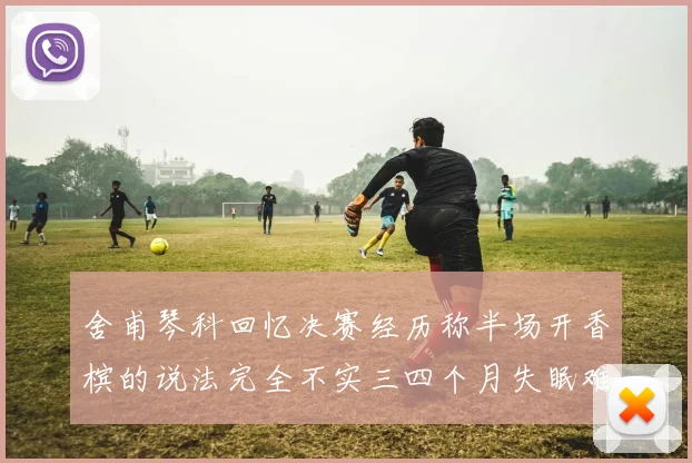 舍甫琴科回忆决赛经历称半场开香槟的说法完全不实三四个月失眠难以释怀