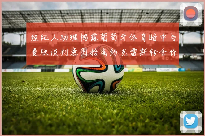 经纪人助理揭露葡萄牙体育暗中与曼联谈判意图抬高约克雷斯转会价格
